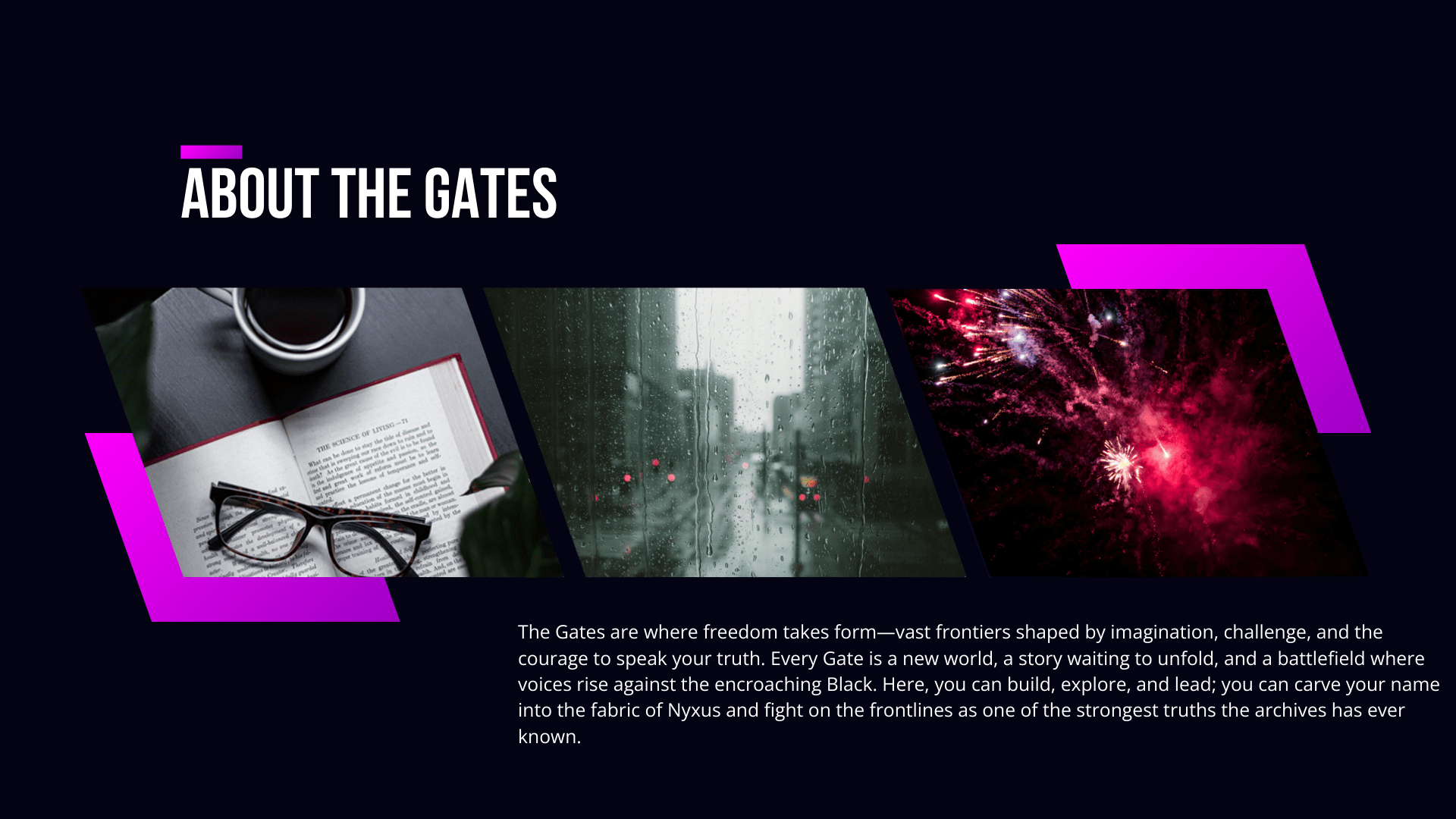 About the Gates: The Gates are where freedom takes form—vast frontiers shaped by imagination, challenge, and the courage to speak your truth. Every Gate is a new world, a story waiting to unfold, and a battlefield where voices rise against the encroaching Black. Here, you can build, explore, and lead; you can carve your name into the fabric of Nyxus and fight on the frontlines as one of the strongest truths the archives has ever known.