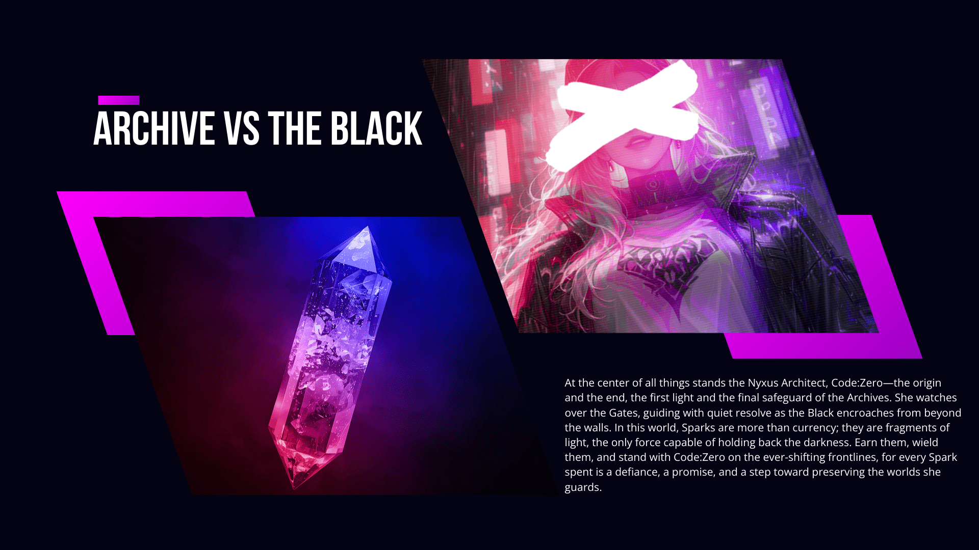 Archive VS The Black: At the center of all things stands the Nyxus Architect, Code:Zero—the origin and the end, the first light and the final safeguard of the Archives. She watches over the Gates, guiding with quiet resolve as the Black encroaches from beyond the walls. In this world, Sparks are more than currency; they are fragments of light, the only force capable of holding back the darkness. Earn them, wield them, and stand with Code:Zero on the ever-shifting frontlines, for every Spark spent is a defiance, a promise, and a step toward preserving the worlds she guards.